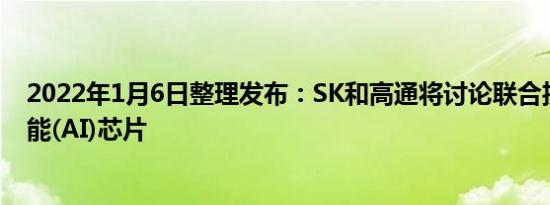 2022年1月6日整理发布：SK和高通将讨论联合投资人工智能(AI)芯片