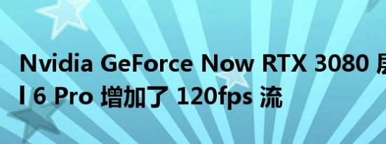 Nvidia GeForce Now RTX 3080 层为 Pixel 6 Pro 增加了 120fps 流